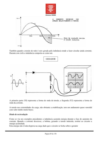 Página 69 de 158
Também quando a tensão de rede é zero gerada pela indutância tende a fazer circular ainda corrente.
Durante este ciclo a indutância comporta-se como um
GERADOR
A primeira parte (YI) representa a forma de onda da tensão, a Segunda (Y2) representa a forma de
onda da corrente.
A tensão nas extremidades da carga, não obstante a estabilização, tem um andamento quase senoidal
com valor médio muito baixo.
Diodo de recirculação
Como se viu nos exemplos precedentes a indutância acumula energia durante a fase de aumento da
corrente. Quando a corrente descresse, a bobina, gerando a tensão induzida, restitui ao circuito a
energia acumulada.
Esta energia não é toda dispersa na carga dado que o circuito se fecha sobre o gerador
 