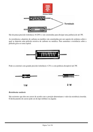 Página 7 de 158
São de pouca precisão (tolerância 10-20%) e são construídas para dissipar uma potência de até 3W.
As resistências a depósito de carbono ou metálico são constituídas por um suporte de cerâmica sobre o
qual se deposita uma película resistiva de carbono ou metálica. Para aumentar a resistência sobre a
película grava-se uma espiral.
Pode-se construir com grande precisão (tolerância 1-2%) e com potência dissipável até 3W.
Resistências variáveis
São resistores que têm um cursor de acordo com a posição determinam o valor da resistência inserida.
O deslocamento do cursor pode ser do tipo retilíneo ou angular.
Terminais
 