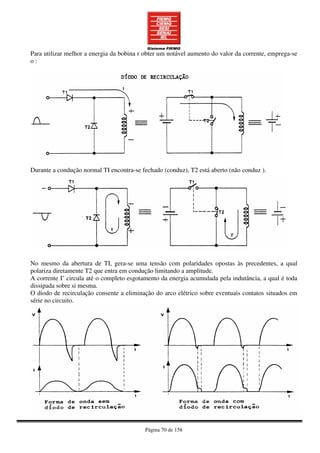 Página 70 de 158
Para utilizar melhor a energia da bobina r obter um notável aumento do valor da corrente, emprega-se
o :
Durante a condução normal TI encontra-se fechado (conduz), T2 está aberto (não conduz ).
No mesmo da abertura de TI, gera-se uma tensão com polaridades opostas às precedentes, a qual
polariza diretamente T2 que entra em condução limitando a amplitude.
A corrente I’ circula até o completo esgotamento da energia acumulada pela indutância, a qual é toda
dissipada sobre si mesma.
O diodo de recirculação consente a eliminação do arco elétrico sobre eventuais contatos situados em
série no circuito.
 