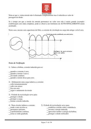 Página 71 de 158
Nota-se que a contra-tensão não é eliminada completamente mas é reduzida ao valor de
passagem do diodo.
Se o tempo em que a tensão de entrada permanece no valor zero não é muito grande (exemplo:
estabilização com onda completa), pode-se observa um fenômeno de AUTO-NIVELAMENTO muito
acentuado.
Neste caso, mesmo sem capacitores de filtro, a corrente de circulação na carga não atinge o nível zero.
Testes de Verificação
1) Sobres a bobina, a tensão induzida gera-se:
__quando a corrente é zero.
__quando a tensão é zero é.
__em modo contínuo.
__quando a tensão desce para zero.
2) Alinhamento uma carga indutiva a corrente:
__sobe instantaneamente
__sobe com atraso
__fica em zero
__segue o andamento da tensão
3) O diodo de recirculação serve para:
__proteger o diodo.
__proteger a carga.
__limitar a tensão induzida.
4) Num circuito indutor a corrente: 5) O diodo de recirculação serve para:
__tende a auto nivelar-se. __estabiliza a tensão sobre a indutância.
__permanece pulsante. __inverter a tensão induzida.
__é perfeitamente contínua. __aproveitar melhor a energia da bobina.
__torna-se onda quadrada. __proteger o diodo retificador
 