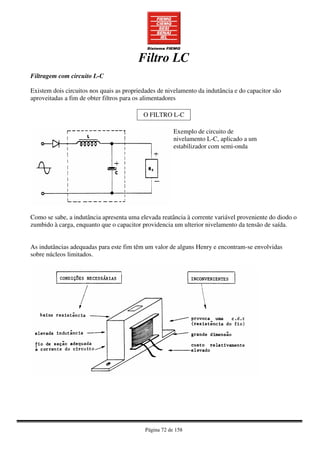 Página 72 de 158
Filtro LC
Filtragem com circuito L-C
Existem dois circuitos nos quais as propriedades de nivelamento da indutância e do capacitor são
aproveitadas a fim de obter filtros para os alimentadores
O FILTRO L-C
Exemplo de circuito de
nivelamento L-C, aplicado a um
estabilizador com semi-onda
Como se sabe, a indutância apresenta uma elevada reatância à corrente variável proveniente do diodo o
zumbido à carga, enquanto que o capacitor providencia um ulterior nivelamento da tensão de saída.
As indutâncias adequadas para este fim têm um valor de alguns Henry e encontram-se envolvidas
sobre núcleos limitados.
 