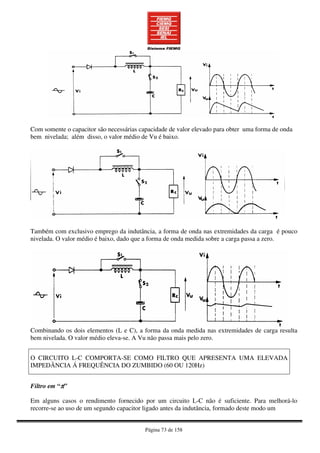 Página 73 de 158
Com somente o capacitor são necessárias capacidade de valor elevado para obter uma forma de onda
bem nivelada; além disso, o valor médio de Vu é baixo.
Também com exclusivo emprego da indutância, a forma de onda nas extremidades da carga é pouco
nivelada. O valor médio é baixo, dado que a forma de onda medida sobre a carga passa a zero.
Combinando os dois elementos (L e C), a forma da onda medida nas extremidades de carga resulta
bem nivelada. O valor médio eleva-se. A Vu não passa mais pelo zero.
O CIRCUITO L-C COMPORTA-SE COMO FILTRO QUE APRESENTA UMA ELEVADA
IMPEDÃNCIA Á FREQUÊNCIA DO ZUMBIDO (60 OU 120Hz)
Filtro em “ππππ”
Em alguns casos o rendimento fornecido por um circuito L-C não é suficiente. Para melhorá-lo
recorre-se ao uso de um segundo capacitor ligado antes da indutância, formado deste modo um
 