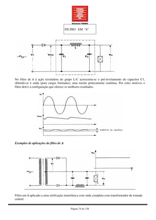 Página 74 de 158
FILTRO EM “π”
No filtro de π à ação niveladora do grupo L-C acrescenta-se o pré-nivelamento do capacitor C1,
obtendo-se à saída (para cargas limitadas), uma tensão praticamente contínua. Por estes motivos o
filtro deπ é a configuração que oferece os melhores resultados.
Exemplos de aplicações do filtro de ππππ
Filtro em π aplicado a uma retificação monofásica com onda completa com transformador de tomada
central.
 
