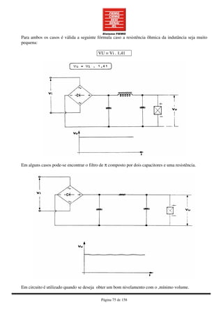 Página 75 de 158
Para ambos os casos é válida a seguinte fórmula caso a resistência ôhmica da indutância seja muito
pequena:
VU = Vi . 1,41
Em alguns casos pode-se encontrar o filtro de π composto por dois capacitores e uma resistência.
Em circuito é utilizado quando se deseja obter um bom nivelamento com o ,mínimo volume.
 