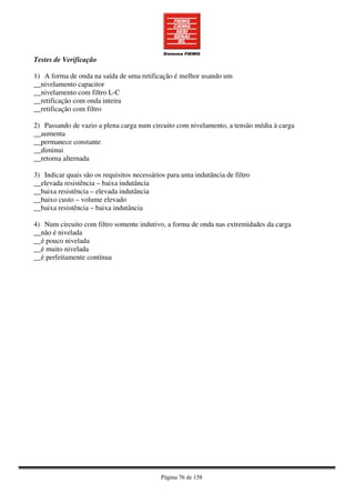 Página 76 de 158
Testes de Verificação
1) A forma de onda na saída de uma retificação é melhor usando um
__nivelamento capacitor
__nivelamento com filtro L-C
__retificação com onda inteira
__retificação com filtro
2) Passando de vazio a plena carga num circuito com nivelamento, a tensão média à carga
__aumenta
__permanece constante
__diminui
__retorna alternada
3) Indicar quais são os requisitos necessários para uma indutância de filtro
__elevada resistência – baixa indutância
__baixa resistência – elevada indutância
__baixo custo – volume elevado
__baixa resistência – baixa indutância
4) Num circuito com filtro somente indutivo, a forma de onda nas extremidades da carga
__não é nivelada
__é pouco nivelada
__é muito nivelada
__é perfeitamente contínua
 