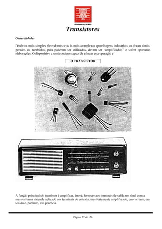 Página 77 de 158
Transistores
Generalidades
Desde os mais simples eletrodomésticos às mais complexas aparelhagens industriais, os fracos sinais,
gerados ou recebidos, para poderem ser utilizados, devem ser “amplificados” e sofrer oportunas
elaborações. O dispositivo a semicondutor capaz de efetuar esta operação é
O TRANSISTOR
A função principal do transistor é amplificar, isto é, fornecer aos terminais de saída um sinal com a
mesma forma daquele aplicado aos terminais de entrada, mas fortemente amplificado, em corrente, em
tensão e, portanto, em potência.
 