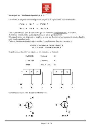 Página 78 de 158
Introdução aos Transistores Bipolares (B J T)
O transistor de junção é constituído por duas junções P-N, ligadas entre si de modo alterno.
P ÷÷÷÷ N + N ÷÷÷÷ P = P ÷÷÷÷ N ÷÷÷÷ P
N ÷÷÷÷ P + P ÷÷÷÷ N = N ÷÷÷÷ P ÷÷÷÷ N
Têm-se portanto dois tipos de transistores que são chamados “complementares” ou inversos.
A diferença fundamental é apenas a polaridade da tensão que é diferente.
Observando como são dispostas as junções, se nota que é como se houvessem dois diodos, ligados
entre si pela camada central.
Porém, o funcionamento elétrico do transistor é completamente diverso e complexo, e
NÃO SE PODE OBTER UM TRANSISTOR
LIGANDO ENTRE SI DOIS DIODOS
Os eletrodos do transistor são ligados às três camadas e se chamam:
EMISSOR
COLETOR
BASE
(Emitter)
(Collector)
(Base ou Gate)
E
C
B
Os símbolos dos dois tipos de transistor bipolar são:
 