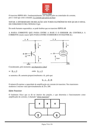 Página 79 de 158
O transistor BIPOLAR é, fundamentalmente, um amplificador ou controlador de corrente,
pois o sinal age como comando, é a corrente que passa na base:
NOTAR A DIVERSIDADE EM RELAÇÃO AOS TUBOS ELETRÔNICOS NOS QUAIS O SINAL
DE COMANDO É UMA TENSÃO (Vgk)
De modo bastante esquemático, se pode lembrar que no transistor BIPOLAR
A BAIXA CORRENTE QUE PASSA ENTRE A BASE E O EMISSOR (Ib) CONTROLA A
CORRENTE (muito maior) QUE PASSA ENTRE O EMISSOR E O COLETOR (Ic).
Considerando, pelo momento, um dispositivo ideal:
se Ib = 0 então Ic = 0
se aumenta a Ib, aumenta proporcionalmente a Ic, pelo que:
Ic ≅ β Ib
O número β exprime a capacidade de amplificação em corrente do transistor. Nos transistores
modernos o mesmo varia aproximadamente de 20 a 200.
Efeito Transistor
O fenômeno físico que se dá no interior das junções, e que determina o funcionamento como
amplificador de corrente, é chamado “efeito transistor”.
 