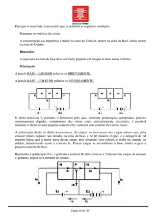 Página 80 de 158
Para que se manifeste, é necessário que se realizam as seguintes condições:
Dopagem assimétrica das zonas
A concentração das impurezas é maior na zona do Emissor, menor na zona da Base, ainda menor
na zona do Coletor.
Dimensão:
A espessura da zona de base deve ser muito pequena em relação às duas zonas externas.
Polarização
A junção BASE – EMISSOR polariza-se DIRETAMENTE.
A junção BASE – COLETOR polariza-se INVERSAMENTE.
O efeito transistor é, portanto, o fenômeno pelo qual, mediante polarizações apropriadas, junções
oportunamente dopadas, comprimento das várias zonas particularmente calculados, é possível
mediante o efeito de uma pequena corrente (Ib), controlar uma corrente (Ic) muito maior.
A polarização direta do diodo base-emissor, dá origem ao movimento das cargas móveis que, pelo
emissor (muito dopado) são atiradas na zona da base, é de tal maneira exíguo, e a dopagem de tal
maneira baixa, que a maior parte destas cargas pelo potencial base-coletor, e acaba na camada do
coletor, determinando assim a corrente Ic. Poucas cargas se recombinam à base, dando origem à
pequena corrente da base.
Regulando a polarização B-E, e portanto a corrente Ib, determina-se a “emissão”das cargas do emissor
e, portanto, regula-se a corrente do coletor.
 