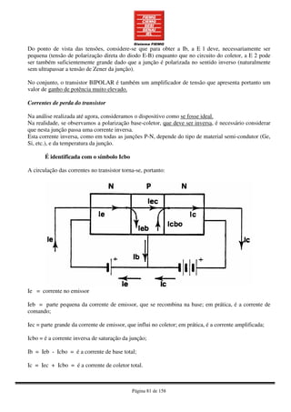 Página 81 de 158
Do ponto de vista das tensões, considere-se que para obter a Ib, a E l deve, necessariamente ser
pequena (tensão de polarização direta do diodo E-B) enquanto que no circuito do coletor, a E 2 pode
ser também suficientemente grande dado que a junção é polarizada no sentido inverso (naturalmente
sem ultrapassar a tensão de Zener da junção).
No conjunto, o transistor BIPOLAR é também um amplificador de tensão que apresenta portanto um
valor de ganho de potência muito elevado.
Correntes de perda do transistor
Na análise realizada até agora, consideramos o dispositivo como se fosse ideal.
Na realidade, se observamos a polarização base-coletor, que deve ser inversa, é necessário considerar
que nesta junção passa uma corrente inversa.
Esta corrente inversa, como em todas as junções P-N, depende do tipo de material semi-condutor (Ge,
Si, etc.), e da temperatura da junção.
É identificada com o símbolo Icbo
A circulação das correntes no transistor torna-se, portanto:
Ie = corrente no emissor
Ieb = parte pequena da corrente de emissor, que se recombina na base; em prática, é a corrente de
comando;
Iec = parte grande da corrente de emissor, que influi no coletor; em prática, é a corrente amplificada;
Icbo = é a corrente inversa de saturação da junção;
Ib = Ieb - Icbo = é a corrente de base total;
Ic = Iec + Icbo = é a corrente de coletor total.
 