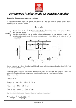 Página 83 de 158
Parâmetros fundamentais do transistor bipolar
Parâmetros fundamentais em corrente contínua.
A ligação que existe entre a Ie gerada no emissor e a Iec que aflui no coletor é um “dado”
característico do transistor bipolar.
Iec = αααα Ie
O coeficiente α é definido “fator de transferência” transistor, entre o emissor e o coletor,
com base em comum.
Dado que uma parte da Ie se recombina na base, a Iec é menor da Ie e, portanto, o coeficiente
α será sempre menor que l. Nos modernos transistores o valor típico de α varia de 0,95 a
cerca de 0,995.
Se por exemplo: α = 0,95, significa que 95% da Ie torna-se Iec e, portanto, Ic; além disso (100 – 95)
= 5% é correspondente à Ieb.
Se observamos o esquema precedente, podem-se escrever, aplicando os princípios de Kirkoff, as
expressões fundamentais, que representam um sistema de equações com várias incógnitas:
1) Ie = Ic + Ib
2) Iec = α Ie
3) Ieb = Ie - Iec = Ie - α Ie = (l - α) Ie
4) Ic = Iec + Icbo = α Ie + Icbo
5) Ib = Ieb - Icbo = (l - α) Ie - Icbo
Se resolvemos este sistema, podemos chegar às seguintes conclusões:
Ic = α . Ib + ( α + 1) Icbo
1 - α 1 - α .
 
