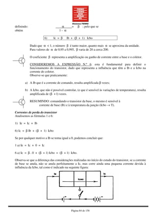 Página 84 de 158
definindo: α = β ; pelo que se
obtém 1 - α
6) Ic = β Ib + (β + 1) Icbo
Dado que α < 1, o número β é tanto maior, quanto mais α se aproxima da unidade.
Para valores de α de 0,95 a 0,995, β varia de 20 a cerca 200.
O coeficiente β representa a amplificação ou ganho de corrente entre a base e o coletor.
CONSIDEREMOS A EXPRESSÃO N.º 6: esta é fundamental para definir o
funcionamento do transistor, dado que representa a influência que têm a Ib e a Icbo na
corrente do coletor.
Observe-se que praticamente:
a) A Ib que é a corrente de comando, resulta amplificada β vezes;
b) A Icbo, que não é possível controlar, (e que é sensível às variações de temperatura), resulta
amplificada de (β + l) vezes.
RESUMINDO: comandando o transistor da base, o mesmo é sensível à
corrente de base (Ib) e à temperatura da junção (Icbo → T).
Correntes de perda do transistor
Analisemos as fórmulas 1 e 6:
1) Ie = Ic + Ib
6) Ic = β Ib + (β + 1) Icbo
Se por qualquer motivo a Ib se torna igual a 0, podemos concluir que:
1 a) Ie = Ic + 0 = Ic
6 a) Ic = β . 0 + (β + 1) Icbo = (β + 1) Icbo.
Observa-se que a diferença das considerações realizadas no início do estudo do transistor, se a corrente
de base se anula, não se anula perfeitamente a Ic, mas corre ainda uma pequena corrente devida à
influência da Icbo, tal como é indicado na seguinte figura:
 