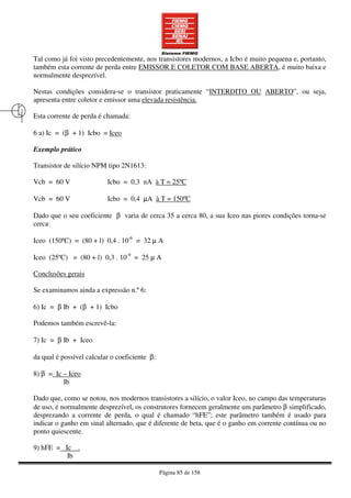 Página 85 de 158
Tal como já foi visto precedentemente, nos transistores modernos, a Icbo é muito pequena e, portanto,
também esta corrente de perda entre EMISSOR E COLETOR COM BASE ABERTA, é muito baixa e
normalmente desprezível.
Nestas condições considera-se o transistor praticamente “INTERDITO OU ABERTO”, ou seja,
apresenta entre coletor e emissor uma elevada resistência.
Esta corrente de perda é chamada:
6 a) Ic = (β + 1) Icbo = Iceo
Exemplo prático
Transistor de silício NPM tipo 2N1613:
Vcb = 60 V Icbo = 0,3 nA à T = 25ºC
Vcb = 60 V Icbo = 0,4 µA à T = 150ºC
Dado que o seu coeficiente β varia de cerca 35 a cerca 80, a sua Iceo nas piores condições torna-se
cerca:
Iceo (150ºC) = (80 + l) 0,4 . 10-6
= 32 µ A
Iceo (25ºC) = (80 + l) 0,3 . 10-9
= 25 µ A
Conclusões gerais
Se examinamos ainda a expressão n.º 6:
6) Ic = β Ib + (β + 1) Icbo
Podemos também escrevê-la:
7) Ic = β Ib + Iceo
da qual é possível calcular o coeficiente β:
8) β = Ic – Iceo
Ib
Dado que, como se notou, nos modernos transistores a silício, o valor Iceo, no campo das temperaturas
de uso, é normalmente desprezível, os construtores fornecem geralmente um parâmetro β simplificado,
desprezando a corrente de perda, o qual é chamado “hFE”; este parâmetro também é usado para
indicar o ganho em sinal alternado, que é diferente de beta, que é o ganho em corrente contínua ou no
ponto quiescente.
9) hFE = Ic .
Ib
 