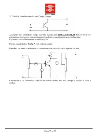 Página 87 de 158
3) Também é usada a conexão com Coletor comum
A conexão mais utilizada no campo industrial é aquela com EMISSOR COMUM. Por este motivo os
construtores fornecem as características dos transistores, normalmente nesta configuração.
É possível convertê-las nas outras configurações.
Curvas características do B.J.T. com emissor comum
Para obter em modo experimental as curvas características realiza-se o seguinte circuito:
Consideram-se os voltímetros a elevada resistência interna para não carregar o circuito e falsar a
medida.
 
