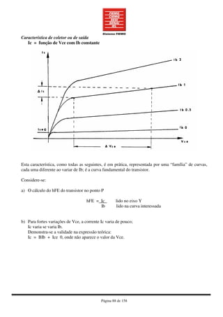 Página 88 de 158
Característica de coletor ou de saída
Ic = função de Vce com Ib constante
Esta característica, como todas as seguintes, é em prática, representada por uma “família” de curvas,
cada uma diferente ao variar de Ib; é a curva fundamental do transistor.
Considere-se:
a) O cálculo do hFE do transistor no ponto P
hFE = Ic lido no eixo Y
Ib lido na curva interessada
b) Para fortes variações de Vce, a corrente Ic varia de pouco;
Ic varia se varia Ib.
Demonstra-se a validade na expressão teórica:
Ic = BIb + Ice 0, onde não aparece o valor da Vce.
 