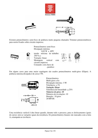 Página 9 de 158
Existem potenciômetros semi-fixos de potência muito pequena chamados Trimmer potenciométricos
para serem fixados sobre circuito impresso.
Potenciômetros semi-fixos
Dissipação máxima:
0,05 W a 40ºC
tensão máxima de trabalho:
250 Vc.c
Variação: linear
Montagem: vertical com
circuito impresso
Comando: com chave de
. parafuso
Em alguns casos para uma maior regulagem são usados potenciômetros multi-giros (Elipot). A
potência máxima dissipada é de cerca 5 W.
Potenciômetros
Multi-giros a fio
Dissipação máxima : 5 W
Tolerância: + 3%
Variação: linear
Tolerância de linearidade: + 25%
Números de giros: 10
Números de revoluções: 10
Duração : 10 giros
20 HP10S
Uma resistência variável é dita linear quando, durante todo o percurso, para os deslocamentos iguais
do cursor, tem-se variações iguais da resistência. Os potenciômetros lineares são marcados com a letra
A, estampada no invólucro.
 