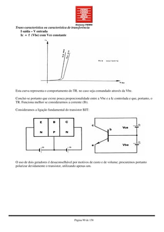 Página 90 de 158
Trans-característica ou característica de transferência
I saída – V entrada
Ic = f (Vbe) com Vce constante
Esta curva representa o comportamento do TR. no caso seja comandado através da Vbe.
Conclui-se portanto que existe pouca proporcionalidade entre a Vbe e a Ic controlada e que, portanto, o
TR. Funciona melhor se considerarmos a corrente (Ib).
Consideramos a ligação fundamental do transistor BJT:
O uso de dois geradores é desaconselhável por motivos de custo e de volume; procuremos portanto
polarizar devidamente o transistor, utilizando apenas um.
 