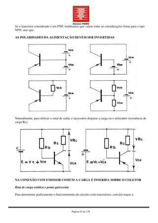 Página 92 de 158
Se o transistor considerado é um PNP, lembramos que valem todas as considerações feitas para o tipo
NPN, mas que:
AS POLARIDADES DA ALIMENTAÇÃO DEVEM SER INVERTIDAS
Naturalmente, para utilizar o sinal de saída, é necessário disparar a carga ou o utilizador (resistência de
carga Rc).
NA CONEXÃO COM EMISSOR COMUM A CARGA É INSERIDA SOBRE O COLETOR
Reta de carga estática e ponto quiescente
Para determinar graficamente o funcionamento do circuito com transistores, convém traçar a:
 
