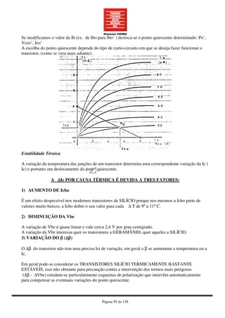 Página 95 de 158
Se modificamos o valor da Ib (ex. de Ibo para Ibo’ ) desloca-se o ponto quiescente determinado: Po’,
Vceo’, Ico’
A escolha do ponto quiescente depende do tipo de curto-circuito em que se deseja fazer funcionar o
transistor, (como se vera mais adiante).
Estabilidade Térnica
A variação da temperatura das junções de um transistor determina uma correspondente variação da Ic (
Ic) e portanto um deslocamento do ponto quiescente.
A ∆∆∆∆Ic POR CAUSA TÉRMICA É DEVIDA A TRES FATORES:
1) AUMENTO DE Icbo
É um efeito desprezível nos modernos transistores de SILÍCIO porque nos mesmos a Icbo parte de
valores muito baixos; a Icbo dobre o seu valor para cada ∆ T de 9º a 11º C.
2) DIMINUIÇÃO DA Vbe
A variação de Vbe é quase linear e vale cerca 2,4 V por grau centígrado.
A variação da Vbe interessa quer os transistores a GERAMÂNIO, quer aqueles a SILÍCIO.
3) VARIAÇÃO DO ββββ (∆∆∆∆ββββ)
O ∆β do transistor não tem uma precisa lei de variação, em geral o β se aumentam a temperatura ou a
Ic.
Em geral pode-se considerar os TRANSISTORES SILÍCIO TERMICAMENTE BASTANTE
ESTÁVEIS, isso não obstante para precaução contra a intervenção dos termos mais perigosos
(∆β - ∆Vbe) estudam-se particularmente esquemas de polarização que intervêm automaticamente
para compensar as eventuais variações do ponto quiescente.
 