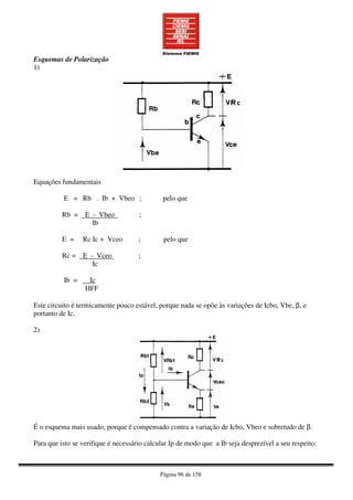 Página 96 de 158
Esquemas de Polarização
1)
Equações fundamentais
E = Rb . Ib + Vbeo ; pelo que
Rb = E - Vbeo ;
Ib
E = Rc Ic + Vceo ; pelo que
Rc = E - Vceo ;
Ic
Ib = Ic
HFF
Este circuito é termicamente pouco estável, porque nada se opõe às variações de Icbo, Vbe, β, e
portanto de Ic.
2)
É o esquema mais usado, porque é compensado contra a variação de Icbo, Vbeo e sobretudo de β.
Para que isto se verifique é necessário calcular Ip de modo que a Ib seja desprezível a seu respeito:
 