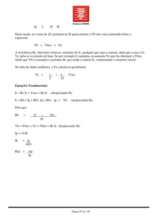 Página 97 de 158
Ip ≥ 10 Ib
Deste modo, ao variar de β e portanto de Ib praticamente a Vb não varia mantendo firme a
expressão.
Vb = Vbeo + Ve
A resistência Re, intervém contra as variações de Ic, qualquer que seja a causam, dado que a sua c.d.t.
Ve opõe-se à corrente de base. Se por exemplo Ic aumenta, m aumenta Ve que faz diminuir a Vbeo
(dado que Vb é constante) e portanto Ib, que tende a reduzir Ic, contrastando o aumento inicial.
Na falta de dados melhores, a Ve calcula-se geralmente:
Ve = 1 ÷ 1 Vceo
5 10
Equações Fundamentais
E = Rc Ic + Vceo + Re Ic (desprezando Ib)
E = Rb.1 Ip + Rb2 Ip = Rb1 Ip + Vb (desprezando Ib)
Pelo que:
Rb = E − Vb....
Ip
Vb = Vbeo = Ve = Vbeo = Re Ic (desprezando Ib)
Ip = 10 Ib
Ib = Ic
hFE
Rb2 = Vb
Ip
 