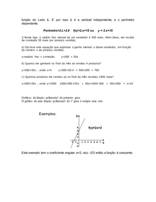 função do Lado L. E por isso L é a variável independente, e o perímetro 
dependente. 
Perímetro=2.L+2.8 f(x)=2.x+16 ou y = 2.x+16 
2-Numa loja, o salário fixo mensal de um vendedor é 500 reais. Além disso, ele recebe 
de comissão 50 reais por produto vendido. 
a) Escreva uma equação que expresse o ganho mensal y desse vendedor, em função 
do número x de produto vendido. 
y=salário fixo + comissão y=500 + 50x 
b) Quanto ele ganhará no final do mês se vendeu 4 produtos? 
y=500+50x , onde x=4 y=500+50.4 = 500+200 = 700 
c) Quantos produtos ele vendeu se no final do mês recebeu 1000 reais? 
y=500+50x , onde y=1000 1000=500+50x » 50x=1000-500 » 50x=500 » x=10 
Gráficos da função polinomial do primeiro grau 
O gráfico de uma função polinomial do 1º grau é sempre uma reta. 
Exemplos: 
Este exemplo tem o coeficiente angular a=2, raiz –2/3 então a função é crescente. 
 