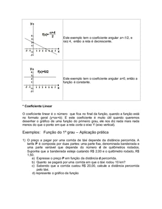 Este exemplo tem o coeficiente angular a=-1/2, e 
raiz 4, então a reta é decrescente. 
Este exemplo tem o coeficiente angular a=0, então a 
função é constante. 
* Coeficiente Linear 
O coeficiente linear é o número que fica no final da função, quando a função está 
no formato geral (y=ax+b). E este coeficiente é muito útil quando queremos 
desenhar o gráfico de uma função do primeiro grau, ele nos diz nada mais nada 
menos do que o ponto em que a reta corta o eixo Y (eixo vertical). 
Exemplos: Função do 1º grau – Aplicação prática 
1) O preço a pagar por uma corrida de táxi depende da distância percorrida. A 
tarifa P é composta por duas partes: uma parte fixa, denominada bandeirada e 
uma parte variável que depende do número d de quilômetros rodados. 
Suponha que a bandeirada esteja custando R$ 2,00 e o quilômetro rodado, R$ 
1,50. 
a) Expresse o preço P em função da distância d percorrida. 
b) Quanto se pagará por uma corrida em que o táxi rodou 10 km? 
c) Sabendo que a corrida custou R$ 20,00, calcule a distância percorrida 
pelo táxi. 
d) represente o gráfico da função 
 