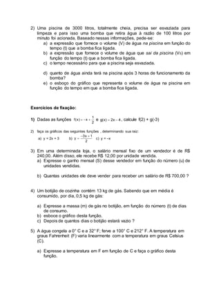 2) Uma piscina de 3000 litros, totalmente cheia, precisa ser esvaziada para 
limpeza e para isso uma bomba que retira água à razão de 100 litros por 
minuto foi acionada. Baseado nessas informações, pede-se: 
a) a expressão que fornece o volume (V) de água na piscina em função do 
tempo (t) que a bomba fica ligada. 
b) a expressão que fornece o volume de água que sai da piscina (VS) em 
função do tempo (t) que a bomba fica ligada. 
c) o tempo necessário para que a piscina seja esvaziada. 
d) quanto de água ainda terá na piscina após 3 horas de funcionamento da 
bomba? 
e) o esboço do gráfico que representa o volume de água na piscina em 
função do tempo em que a bomba fica ligada. 
Exercícios de fixação: 
1) Dadas as funções 
1 
f(x)  x  e g(x)  2x  4 , calcule f(2) + g(-3) 
2 
2) faça os gráficos das seguintes funções , determinando sua raiz: 
a) y = 2x + 3 b) 
3x 1 
2 
y 
  
 c) y = –x 
3) Em uma determinada loja, o salário mensal fixo de um vendedor é de R$ 
240,00. Além disso, ele recebe R$ 12,00 por unidade vendida. 
a) Expresse o ganho mensal (S) desse vendedor em função do número (u) de 
unidades vendidas. 
b) Quantas unidades ele deve vender para receber um salário de R$ 700,00 ? 
4) Um botijão de cozinha contém 13 kg de gás. Sabendo que em média é 
consumido, por dia, 0,5 kg de gás: 
a) Expresse a massa (m) de gás no botijão, em função do número (t) de dias 
de consumo. 
b) esboce o gráfico desta função. 
c) Depois de quantos dias o botijão estará vazio ? 
5) A água congela a 0° C e a 32° F; ferve a 100° C e 212° F. A temperatura em 
graus Fahrenheit (F) varia linearmente com a temperatura em graus Celsius 
(C). 
a) Expresse a temperatura em F em função de C e faça o gráfico desta 
função. 
 
