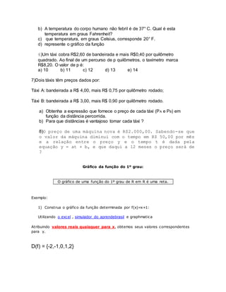 b) A temperatura do corpo humano não febril é de 37° C. Qual é esta 
temperatura em graus Fahrenheit? 
c) que temperatura, em graus Celsius, corresponde 20° F. 
d) represente o gráfico da função 
6)Um táxi cobra R$2,60 de bandeirada e mais R$0,40 por quilômetro 
quadrado. Ao final de um percurso de p quilômetros, o taxímetro marca 
R$8,20. O valor de p é: 
a) 10 b) 11 c) 12 d) 13 e) 14 
7)Dois táxis têm preços dados por: 
Táxi A: bandeirada a R$ 4,00, mais R$ 0,75 por quilômetro rodado; 
Táxi B: bandeirada a R$ 3,00, mais R$ 0,90 por quilômetro rodado. 
a) Obtenha a expressão que fornece o preço de cada táxi (PA e PB) em 
função da distância percorrida. 
b) Para que distâncias é vantajoso tomar cada táxi ? 
8)O preço de uma máquina nova é R$2.000,00. Sabendo-se que 
o valor da máquina diminui com o tempo em R$ 50,00 por mês 
e a relação entre o preço y e o tempo t é dada pela 
equação y = at + b, e que daqui a 12 meses o preço será de 
? 
Gráfico da função do 1º grau: 
O gráfico de uma função do 1º grau de R em R é uma reta. 
Exemplo: 
1) Construa o gráfico da função determinada por f(x)=x+1: 
Utilizando o excel , simulador do aprendebrasil e graphmatica 
Atribuindo valores reais quaisquer para x, obtemos seus valores correspondentes 
para y. 
D(f) = {-2,-1,0,1,2} 
 