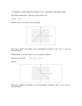 1) Considere a função dada pela equação y=x+1, determine a raiz desta função. 
[Sol] Basta determinar o valor de x para termos y=0 
x+1=0 » x=-1 
Dizemos que -1 é a raiz ou zero da função. 
Note que o gráfico da função y=x+1, interceptará (cortará) o eixo x em -1, que é a 
raiz da função. 
2) Determine a raiz da função y=-x+1 e esboce o gráfico. 
Fazendo y=0, temos: 0 = -x+1 » x = 1 
Gráfico: 
Note que o gráfico da função y=-x+1, interceptará (cortará) o eixo x em 1, que é a 
raiz da função. 
 