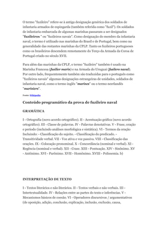 O termo "fuzileiro" refere-se à antiga designação genérica dos soldados de
infantaria armados de espingarda (também referida como "fuzil"). Os soldados
de infantaria embarcada de algumas marinhas passaram a ser designados
"fuzileiros " ou "fuzileiros navais". Como designação do membro da infantaria
naval, o termo é utilizado nas marinhas do Brasil e de Portugal, bem como na
generalidade das restantes marinhas da CPLP. Tanto os fuzileiros portugueses
como os brasileiros descendem remotamente do Terço da Armada da Coroa de
Portugal criado no século XVII.
Para além das marinhas da CPLP, o termo "fuzileiro" também é usado na
Marinha Francesa (fusilier marin) e na Armada do Uruguai (fusilero naval).
Por outro lado, frequentemente também são traduzidas para o português como
"fuzileiros navais" algumas designações estrangeiras de unidades, soldados de
infantaria naval, como o termo inglês "marines" ou o termo neerlandês
"mariniers".
Fonte: Wikipedia
Conteúdo programático da prova de fuzileiro naval
GRAMÁTICA
I - Ortografia (novo acordo ortográfico). II - Acentuação gráfica (novo acordo
ortográfico). III - Classe de palavras. IV - Palavras denotativas. V - Frase, oração
e período (incluindo análises morfológica e sintática). VI - Termos da oração
Incluindo: - Classificação do sujeito. - Classificação do predicado. -
Transitividade verbal. VII - Voz ativa e voz passiva. VIII - Classificação das
orações. IX - Colocação pronominal. X - Concordância (nominal e verbal). XI -
Regência (nominal e verbal). XII - Crase. XIII - Pontuação. XIV - Sinônimo. XV
- Antônimo. XVI - Parônimo. XVII - Homônimo. XVIII - Polissemia. b)
INTERPRETAÇÃO DE TEXTO
I - Textos literários e não literários. II - Textos verbais e não verbais. III -
Intertextualidade. IV - Relações entre as partes do texto e inferências. V -
Mecanismos básicos de coesão. VI - Operadores discursivos / argumentativos
(de oposição, adição, conclusão, explicação, inclusão, exclusão, causa,
 