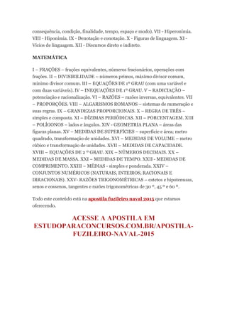 consequência, condição, finalidade, tempo, espaço e modo). VII - Hiperonímia.
VIII - Hiponímia. IX - Denotação e conotação. X - Figuras de linguagem. XI -
Vícios de linguagem. XII - Discursos direto e indireto.
MATEMÁTICA
I – FRAÇÕES – frações equivalentes, números fracionários, operações com
frações. II – DIVISIBILIDADE – números primos, máximo divisor comum,
mínimo divisor comum. III – EQUAÇÕES DE 1º GRAU (com uma variável e
com duas variáveis). IV – INEQUAÇÕES DE 1º GRAU. V – RADICIAÇÃO –
potenciação e racionalização. VI – RAZÕES – razões inversas, equivalentes. VII
– PROPORÇÕES. VIII – ALGARISMOS ROMANOS – sistemas de numeração e
suas regras. IX – GRANDEZAS PROPORCIONAIS. X – REGRA DE TRÊS –
simples e composta. XI – DÍZIMAS PERIÓDICAS. XII – PORCENTAGEM. XIII
– POLÍGONOS – lados e ângulos. XIV - GEOMETRIA PLANA – áreas das
figuras planas. XV – MEDIDAS DE SUPERFÍCIES – superfície e área; metro
quadrado, transformação de unidades. XVI – MEDIDAS DE VOLUME – metro
cúbico e transformação de unidades. XVII – MEDIDAS DE CAPACIDADE.
XVIII – EQUAÇÕES DE 2 º GRAU. XIX – NÚMEROS DECIMAIS. XX –
MEDIDAS DE MASSA. XXI – MEDIDAS DE TEMPO. XXII - MEDIDAS DE
COMPRIMENTO. XXIII – MÉDIAS - simples e ponderada. XXIV –
CONJUNTOS NUMÉRICOS (NATURAIS, INTEIROS, RACIONAIS E
IRRACIONAIS). XXV- RAZÕES TRIGONOMÉTRICAS – catetos e hipotenusas,
senos e cossenos, tangentes e razões trigonométricas de 30 º, 45 º e 60 º.
Todo este conteúdo está na apostila fuzileiro naval 2015 que estamos
oferecendo.
 