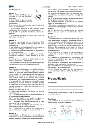 Questões 03 e 04
Questão 03
Entre as idéias de Mendel que o
tornaram o "pai da genética",
destaca-se
A) a concepção de gametas puros,
contendo um dos elementos de cada
par de fatores.
B) o conceito de hereditariedade condicionada pela
mistura de caracteristicas.
C) a contribuição diferencial do pai e da mãe para a
manifestação de um caráter entre os descendentes
D) a diluição de partículas hereditárias através das
gerações.
E) a natureza reciclável do gene, com ciclos de
degradação e ressíntese.
Questão 04
O destaque na ilustração de uma molécula de DNA,
"saindo" de uma vagem de ervilhas, pode ter como
interpretação a
A) total autonomia da molécula de DNA em relação ao
ambiente, em sua função codiﬁcadora da vida.
B) atuação direta da molécula de DNA na decodiﬁcação
da informação genética.
C) sequência nucleotídica do DNA, que contém
informações inerentes a cada individuo e a cada
espécie.
D) presença de uma molécula de DNA em cada uma das
células que compõem a planta adulta.
E) exclusividade do DNA de ervilha, que não compartilha
mensagens com nenhuma outra espécie vegetal.
Questão 05
Cada vez mais somos levados a crer que Mendel foi um
homem à frente de seu tempo, ou seja, que o mundo
cientiﬁco da época não estava preparado para entender
a profundidade e as implicações de suas descobertas. A
Biologia tinha menos de sete décadas de existência
como ciência formal e os biólogos não estavam
familiarizados com o método experimental, já tradicional
no campo da Física. Além disso, a preocupação principal
dos biólogos na segunda metade do século XIX, ou seja,
os paradigmas que dirigiam suas pesquisas eram a
citologia, centrada no estudo dos cromossomos, e a
teoria da evolução.
(Amabis. In: Ciência Hoje, p. 79)
O impacto das descobertas de Mendel, na Biologia,
evidencia-se em
01)
 quebra da crença de que a hereditariedade se
faz mediante a mistura de sangue.
02)
 demonstração de um padrão irregular na
transmissão dos caracteres de geração a geração.
03)
 inferência sobre a estrutura molecular do DNA,
responsável pela hereditariedade.
04)
 descoberta de corpúsculos nucleares que se
coram especiﬁcamente - os cromossomos.
05)
 fortalecimento da idéia de uma hegemonia do
gameta masculino em relação ao gameta feminino.
Questão 06
A genialidade de Mendel teve repercussões na
compreensão do fenômeno biológico da hereditariedade
por suas inferências entre as quais podem-se destacar:
(01) Os fatores (genes) mantêm sua integridade através
das gerações, não havendo diluição de características.
(02) Uma característica particular está associada a um
par de fatores, que se separam durante a formação dos
gametas.
(04) O surgimento de fenótipos recombinantes decorre
da segregação independente dos fatores.
(08) Os fatores presentes no genótipo de um indivíduo
podem ser diferentes entre si.
(16)O encontro casual de gametas maternos e paternos
assegura a mesma proporção fenotípica no decorrer das
gerações.
(32) Os princípios da hereditariedade, em plantas,
diferem dos que regem a hereditariedade entre os
animais.
Questão 07
O reconhecimento dos trabalhos de Mendel, em 1900,
como experiências pioneiras e conclusivas sobre os
mecanismos da transmissão hereditária, encaminhou as
investigações no campo da hereditariedade, marcando,
desse modo, o início de uma ciência que se chamou de
Genética. Comparando-se os princípios da herança
mendeliana com conhecimentos atuais da genética,
pode-se inferir que:
01) O mecanismo da herança de características em
ervilhas não se aplica à herança das características
humanas.
02) A meiose se caracteriza como um processo que
restringe a variabilidade, para garantir a identidade
genética das células-ﬁlha.
03) A segregação independente dos fatores envolve os
genes que estão nos mesmos cromossomos.
04) A dominância e a recessividade são expressões
subordinadas à reprodução sexuada.
05) Os fatores em cada par de cromossomos
correspondem às seqüências do DNA identiﬁcadas como
genes.
Probabilidade
Regra do “E”
______________________________________________
______________________________________________
______________________________________________
______________________________________________
Exemplo: Qual a chance de um casal de heterozigotos
ter uma ﬁlha albina?
Triibridismo
Qual a chance de no cruzamento entre AaBbCc X
AABbcc nascer um indivíduo AABbCc?
Genética
www.profdorival.com.br
Prof. Dorival Filho
 