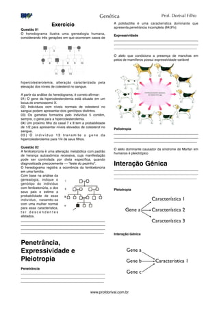 Exercício
Questão 01
O heredograma ilustra uma genealogia humana,
considerando três gerações em que ocorreram casos de
hipercolesterolemia, alteração caracterizada pela
elevação dos níveis de colesterol no sangue.
A partir da análise do heredograma, é correto aﬁrmar:
01) O gene da hipercolesterolemia está situado em um
locus do cromossomo X.
02) Indivíduos com níveis normais de colesterol no
sangue podem apresentar dois genótipos distintos.
03) Os gametas formados pelo indivíduo 5 contêm,
sempre, o gene para a hipercolesterolemia.
04) Um próximo ﬁlho do casal 7 x 8 tem a probabilidade
de 1/2 para apresentar níveis elevados de colesterol no
sangue.
0 5 ) O i n d i v í d u o 1 3 t r a n s m i t e o g e n e d a
hipercolesterolemia para 1/4 de seus ﬁlhos.
Questão 02
A fenilcetonúria é uma alteração metabólica com padrão
de herança autossômica recessiva, cuja manifestação
pode ser controlada por dieta especíﬁca, quando
diagnosticada precocemente –– “teste do pezinho”.
O heredograma registra a ocorrência da fenilcetonúria
em uma família.
Com base na análise da
genealogia, indique o
genótipo do indivíduo
com fenilcetonúria, o dos
seus pais e estime a
probabilidade de esse
indivíduo, casando-se
com uma mulher normal
para essa característica,
t e r d e s c e n d e n t e s
afetados.
_____________________________________________
_____________________________________________
_____________________________________________
_____________________________________________
Penetrância,
Expressividade e
Pleiotropia
Penetrância
_____________________________________________
_____________________________________________
_____________________________________________
A polidactilia é uma característica dominante que
apresenta penetrância incompleta (64,9%)
Expressividade
_____________________________________________
_____________________________________________
_____________________________________________
O alelo que condiciona a presença de manchas em
pelos de mamíferos possui expressividade variável
Peliotropia
_____________________________________________
_____________________________________________
_____________________________________________
O alelo dominante causador da síndrome de Marfan em
humanos é pleiotrópico
Interação Gênica
_____________________________________________
_____________________________________________
_____________________________________________
Pleiotropia
Interação Gênica
Genética
www.profdorival.com.br
Prof. Dorival Filho
 