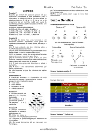 Exercício
Questão 01
Suponha que existam dois pares de genes A e B que
contribuem aditivamente e sem dominância para o
crescimento da haste principal de um dado vegetal na
seguinte proporção: A = 2; a = 1; B = 6; e b = 3. Do
cruzamento de um indivíduo AABb com outro de
constituição genética Aabb tem-se os descendentes com
os seguintes valores:
a) AABb=8,AAbb=8,AaBb=8,Aabb=8.
b) AABb = 8, AAbb = 5, AaBb = 8, Aabb = 5.
c) AABb = 13, AAbb = 10, AaBb = 12, Aabb = 9.
d) AABb = 13, AAbb = 10, AaBb = 11, Aabb = 9.
e) AABb = 10, AAbb = 5, AaBb = 13, Aabb = 8.
Questão 02
A herança da altura, nos seres humanos, é um
fenômeno complexo, envolvendo vários genes, em
diferentes cromossomos. É correto aﬁrmar, em relação à
altura:
(01) O meio ambiente não tem inﬂuência sobre a
manifestação desta característica.
(02) Os genes envolvidos na herança da altura são todos
alelos entre si, ocupando o mesmo loco (Iocus).
(04) A cor da pele e o peso são características herdadas
através do mesmo mecanismo que a altura.
(08) Os indivíduos diferem, quanto à altura, de forma
contínua, o mesmo ocorrendo com outras características
determinadas pelo mesmo tipo de herança.
(16) O efeito dos genes que determinam a altura é
cumulativo.
(32) A altura é uma característica determinada por
herança quantitativa.
Dê como resposta a soma dos números das opções
corretas.
Questões 04 e 05
A ilustração apresenta o cruzamento de dois
camundongos pretos e a prole resultante. A cor da
pelagem é determinada pêlos alelos:
B —> cor preta.
b —> cor marrom.
C —> presença de cor.
c —> ausência de cor.
Questão 04
A condição genética que
aparece na situação
ilustrada é a
01) penetrância
 0 2 )
polialelia
03) epistasia
04) poligenia
 0 5 )
pleiotropia.
Questão 05
O princípio mendeliano
evidenciado na ilustração
está expresso em
01) Entre os alelos se
estabelece uma relação de co-dominância.
02) Dois pares de genes interagem para determinar um
único caráter.
03) Os genes dominantes só se expressam em
homozigose.
04) Os fatores se segregam de modo independente para
formar os gametas.
05) Três ou mais alelos podem ocupar o mesmo loco
cromossômico.
Sexo e Genética
Sistemas de Determinação Sexual
Nos dois sistemas acima, o macho é o sexo
heterogamético
Herança ligada ao sexo (ao X)
_____________________________________________
_____________________________________________
_____________________________________________
Exemplo: daltonismo
Atenção !!!!
_____________________________________________
_____________________________________________
_____________________________________________
Herança ligada ao Y (holândrica)
_____________________________________________
_____________________________________________
_____________________________________________
Genética
www.profdorival.com.br
Ovócitos Espermatozóide
bC
X
Prof. Dorival Filho
 