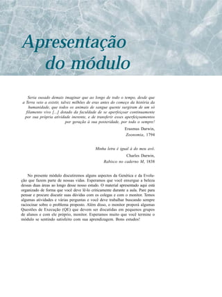 Apresentação
  do módulo
   Seria ousado demais imaginar que ao longo de todo o tempo, desde que
a Terra veio a existir, talvez milhões de eras antes do começo da história da
    humanidade, que todos os animais de sangue quente surgiram de um só
  filamento vivo [...] dotado da faculdade de se aperfeiçoar continuamente
 por sua própria atividade inerente, e de transferir esses aperfeiçoamentos
                           por geração à sua posteridade, por todo o sempre!
                                                             Erasmus Darwin,
                                                             Zoonomia, 1794


                                           Minha letra é igual à do meu avô.
                                                            Charles Darwin,
                                                Rabisco no caderno M, 1838


    No presente módulo discutiremos alguns aspectos da Genética e da Evolu-
ção que fazem parte de nossas vidas. Esperamos que você enxergue a beleza
dessas duas áreas ao longo desse nosso estudo. O material apresentado aqui está
organizado de forma que você deve lê-lo criticamente durante a aula. Pare para
pensar e procure discutir suas dúvidas com os colegas e com o monitor. Temos
algumas atividades e várias perguntas e você deve trabalhar buscando sempre
raciocinar sobre o problema proposto. Além disso, o monitor proporá algumas
Questões de Execução (QE) que devem ser discutidas em pequenos grupos
de alunos e com ele próprio, monitor. Esperamos muito que você termine o
módulo se sentindo satisfeito com sua aprendizagem. Bons estudos!
 