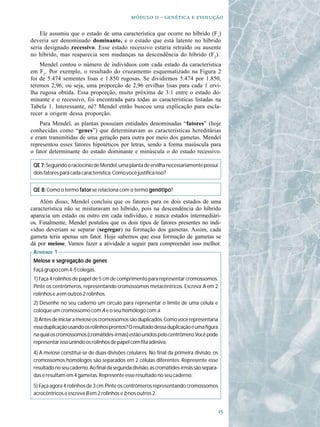   -   

    Ele assumiu que o estado de uma característica que ocorre no híbrido (F1)
deveria ser denominado dominante, e o estado que está latente no híbrido
seria designado recessivo. Esse estado recessivo estaria retraído ou ausente
no híbrido, mas reaparecia sem mudanças na descendência do híbrido (F2).
    Mendel contou o número de indivíduos com cada estado da característica
em F2. Por exemplo, o resultado do cruzamento esquematizado na Figura 2
foi de 5.474 sementes lisas e 1.850 rugosas. Se dividirmos 5.474 por 1.850,
teremos 2,96; ou seja, uma proporção de 2,96 ervilhas lisas para cada 1 ervi-
lha rugosa obtida. Essa proporção, muito próxima de 3:1 entre o estado do-
minante e o recessivo, foi encontrada para todas as características listadas na
Tabela 1. Interessante, né? Mendel então buscou uma explicação para escla-
recer a origem dessa proporção.
    Para Mendel, as plantas possuíam entidades denominadas “fatores” (hoje
conhecidas como “genes”) que determinavam as características hereditárias
e eram transmitidas de uma geração para outra por meio dos gametas. Mendel
representou esses fatores hipotéticos por letras, sendo a forma maiúscula para
o fator determinante do estado dominante e minúscula o do estado recessivo.

 QE 7: Seguindo o raciocínio de Mendel, uma planta de ervilha necessariamente possui
 dois fatores para cada característica. Como você justifica isso?


 QE 8: Como o termo fator se relaciona com o termo genótipo
                                                   genótipo?

    Além disso, Mendel concluiu que os fatores para os dois estados de uma
característica não se misturavam no híbrido, pois na descendência do híbrido
aparecia um estado ou outro em cada indivíduo, e nunca estados intermediári-
os. Finalmente, Mendel postulou que os dois tipos de fatores presentes no indi-
víduo deveriam se separar (segregar) na formação dos gametas. Assim, cada
gameta teria apenas um fator. Hoje sabemos que essa formação de gametas se
dá por meiose. Vamos fazer a atividade a seguir para compreender isso melhor.
 ATIVIDADE 1
 Meiose e segregação de genes
 Faça grupo com 4-5 colegas.
 1) Faça 4 rolinhos de papel de 5 cm de comprimento para representar cromossomos.
 Pinte os centrômeros, representando cromossomos metacêntricos. Escreva A em 2
 rolinhos e a em outros 2 rolinhos.
 2) Desenhe no seu caderno um círculo para representar o limite de uma célula e
 coloque um cromossomo com A e o seu homólogo com a.
 3) Antes de iniciar a meiose os cromossomos são duplicados. Como você representaria
 essa duplicação usando os rolinhos prontos? O resultado dessa duplicação é uma figura
 na qual os cromossomos (cromátides-irmãs) estão unidos pelo centrômero.Você pode
 representar isso unindo os rolinhos de papel com fita adesiva.
 4) A meiose constitui-se de duas divisões celulares. No final da primeira divisão, os
 cromossomos homólogos são separados em 2 células diferentes. Represente esse
 resultado no seu caderno. Ao final da segunda divisão, as cromátides-irmãs são separa-
 das e resultam em 4 gametas. Represente esse resultado no seu caderno.
 5) Faça agora 4 rolinhos de 3 cm. Pinte os centrômeros representando cromossomos
 acrocêntricos e escreva B em 2 rolinhos e b nos outros 2.


                                                                                          
 