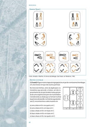 

 EXERCÍCIO 1(CONT.)
  XERCÍCIO




Fonte: Amabis e Martho, A ciência da Biologia. São Paulo, ed. Moderna, 1983

 QUESTÃO DE VESTIBULAR
 2. (Fuvest) A figura mostra etapas da segregação de um par de cromossomos homólogos
 em uma meiose em que não ocorreu permuta.
 No início da intérfase, antes da duplicação cro-
 mossômica que precede a meiose, um dos re-
 presentantes de um par de alelos mutou por per-
 da de uma seqüência de pares de nucleotídeos.
 Considerando as células que se formam no final
 da primeira divisão (B) e no final da segunda divi-
 são (C), encontraremos o alelo mutante em

 a) uma célula em B e nas quatro em C.
 b) uma célula em B e em duas em C.
 c) duas células em B e em duas em C.
 d) duas células em B e em duas em C.
 e) duas céluas em B e nas quatro em C.



 