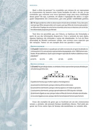 

    Qual o efeito da permuta? As cromátides sem mistura de cor representam
os cromossomos da maneira como foram herdados da mãe e do pai; já nas
cromátides que sofreram essa troca (permuta) surge uma nova combinação
desses genes! Ou seja, a permuta, em adição à segregação dos alelos e à segre-
gação independente dos cromossomos, gera uma grande variabilidade genética.

 QE 14: Agora podemos voltar às observações iniciais dessa Unidade. Ficou claro para
 você por que filhos são parecidos com os pais e por que filhos de mesmos pais podem
 ser diferentes? Explique de uma forma resumida como isso se relaciona com as leis de
 hereditariedade propostas por Mendel.

    Você deve ter percebido que, em Ciência, as hipóteses são formuladas a
partir do uso das informações disponíveis. Com o acúmulo de mais dados,
algumas hipóteses são reforçadas e outras são abandonadas. As Leis de Here-
ditariedade de Mendel continuam válidas, mas existem casos especiais que
são variações. Vamos ver um exemplo disso nas questões a seguir.

 Q UESTÃO DE VESTIBULAR
 4. (Fuvest) O daltonismo é causado por um alelo recessivo de um gene localizado no
 cromossomo X. Em uma amostra representativa da população, entre 1000 homens ana-
 lisados, 90 são daltônicos. Qual é a porcentagem esperada de mulheres daltônicas nessa
 população?
a) 0,81%       b) 4,5%      c)9%          d) 16%         e) 83%

 Q UESTÃO DE VESTIBULAR
 5. (Fuvest) Na genealogia abaixo, os símbolos cheios representam pessoas afetadas por
 uma doença genética rara.




 O padrão de herança que melhor explica o heredograma é
 a) autossômico dominante, porque a doença afeta os dois sexos.
 b) autossômico dominante, porque a doença aparece em todas as gerações.
 c) autossômico dominante, porque aproximadamente 50% da prole é afetada.
 d) dominante ligado ao sexo, porque todas as filhas de homens afetados são afetadas.
 e) recessivo ligado ao sexo, porque não há transmissão de homem para homem.


    Esses são exemplos de genes que se localizam em um dos cromossomos
sexuais e, portanto, não possuem herança mendeliana clássica. Você pode pes-
quisar nos livros outros tipos de herança não-mendelianas ou variantes dela.





 