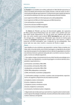 

 Q UESTÃO DE VESTIBULAR
 6. (Fuvest) Em seu trabalho com ervilhas, publicado em 1866, Mendel representou os
 fatores hereditáios determinantes dos estados amarelo e verde do caráter cor da se-
 mente pelas letras A e a, respectivamente. O conhecimento atual a respeito da natureza
 do material hereditáio permite dizer que a letra A usada por Mendel simboliza
 a) um segmento de DNA com informação para uma cadeia polipeptídica.
 b) um segmento de DNA com informação para um RNA ribossômico.
 c) um aminoácido em uma proteína.
 d) uma trinca de bases do RNA mensageiro.
 e) uma trinca de bases do RNA transportador.


    Os fatores de Mendel, que hoje são denominados genes, são segmentos
de DNA (ácido desoxirribonucléico) que são usados como modelos para pro-
duzir RNA (ácido ribonucléico). No caso de genes que codificam para prote-
ínas, eles serão modelos para produzir RNA mensageiros que, por sua vez,
vão carregar para o citoplasma as informações (que estavam no núcleo) para
a síntese de proteínas (polipeptídeos). Usando termos mais técnicos: o DNA é
transcrito em RNA mensageiro, que é traduzido em um polipeptídeo. Para
tornar tudo isso mais claro, resolva o exercício do Provão a seguir.
 PROVÃO
 João trabalha em uma confeitaria cujo proprietário é alemão. Todas as manhãs este
 deixa, sobre a mesa da cozinha, uma receita em português e os ingredientes de um bolo
 que João deve preparar. A receita original, escrita em alemão, fica guardada no escritório
 da confeitaria. Somente o patrão de João pode abrir o escritório e escrever, em portu-
 guês, a receita a ser utilizada naquele dia.
 1. Para explicar a leigos o funcionamento de uma célula, fazendo uma analogia com o
 texto, o bolo, seus ingredientes, a receita em português e a receita em alemão corres-
 ponderão, respectivamente, a:
 a) aminoácido, nucleotídeos, DNA e RNA.
 b) nucleotídeo, aminoácidos, RNA e DNA.
 c) polipeptídeo, aminoácidos, RNA e DNA.
 d) DNA, RNA, polipeptídeo e aminoácido.
 e) DNA, aminoácidos, nucleotídeo e polipeptídeo.

 2. Continuando a analogia, o escritório, a cozinha e João corresponderão, respectiva-
 mente, aos seguintes componentes de uma célula de eucarioto:
 a) citoplasma, núcleo e cromossomo.
 b) núcleo, citoplasma e ribossomo.
 c) citoplasma, núcleo e membrana nuclear.
 d) núcleo, citoplasma e cromossomo.
 e) cromossomo, membrana nuclear e citoplasma.

 3. Alguns bolos são servidos assim que saem do forno, enquanto outros recebem acaba-
 mento especial. Na analogia considerada, o local da confeitaria onde os bolos recebem
 recheio e cobertura, corresponde:




 