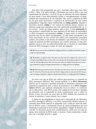 

    Você deve estar perguntando por que é necessário saber tanta coisa sobre
o RNA... Olha, é ele quem carrega a informação que está no DNA e que será
transformada em proteínas; e você já viu que as proteínas são muito importan-
tes para manter o bom funcionamento celular e, conseqüentemente, na deter-
minação das características de um indivíduo. Mas como a seqüência de DNA
de um gene pode determinar a seqüência de aminoácidos de uma cadeia
polipeptídica? Seguindo regras estabelecidas no código genético. Segundo o
dicionário Aurélio, código é “um sistema de símbolos (letras, números ou
palavras) usado para representar um certo significado preestabelecido, às ve-
zes secreto”. Assim, no código genético, sabe-se que: 1) cada aminoácido de
uma proteína é especificado por uma seqüência de três bases de nucleotídeos
no RNA mensageiro correspondente (códon); 2) quase todos os aminoácidos
possuem mais de um códon correspondente; 3) cada códon corresponde a um
único aminoácido; 4) mas existem três códons sem aminoácidos associados
(códons sem sentido ou de término de tradução) e que determinam o final da
região da molécula de RNA mensageiro que codifica proteína; 5) todo poli-
peptídeo inicia-se com um códon determinado que se localiza na extremidade
inicial do RNA mensageiro (códon de início de tradução).

 QE 18: Procure em um livro a tabela do código genético e a analise buscando compre-
 ender as regras listadas.


 QE 19: Analise a seguinte frase: “Ave s em asa não voa” ela é lógica? Se a letra “s” for
                                                            ,                        s
 retirada ou perdida, a frase se torna:“Ave ema san aov oa”ela continua lógica? E se dessa
                                                            ,
 frase for retirado “sa , temos:“Ave ema nao voa” volta a ter lógica? Será que você conse-
                     sa”
                     sa                          ,
 gue estabelecer alguma relação dessas frases e o código genético? Explique.


 QE 20: Voltando para a primeira frase:“Ave s em asa não voa”se a letra “s” for substituída
                                                               ,          s
 por “t” a frase fica:“Ave tem asa não voa” Ela tem lógica (não é o caso da ema)? Será que
      t,                                  .
 você consegue estabelecer alguma relação dessas frases e o código genético? Explique.


    Só existe esse tipo de RNA que codifica para proteínas e é chamado de
RNA mensageiro (RNAm)? Não, existem também: 1) os RNA ribossomais
(RNAr), que se associam a proteínas formando os ribossomos (estruturas cito-
plasmáticas responsáveis pela a síntese de proteínas) e 2) os RNA transpor-
tadores (RNAt), que capturam aminoácidos livres na célula e os conduzem
até os ribossomos; cada RNAt possui uma seqüência de três bases chamada
de anticódon, que se emparelha de modo complementar com o códon no
RNAm. Como você pode ver, esses tipos de RNA também são essenciais na
síntese de proteínas e vamos discutir isso a seguir.
    A síntese de um polipeptídeo se inicia com a associação de um ribossomo,
um RNA mensageiro (RNAm) e um RNA transportador (RNAt) especial. O
anticódon desse RNAt especial se emparelha com o códon de início da tradu-
ção no RNAm, assim, o aminoácido inicial da cadeia polipeptídica que será
sintetizada se posiciona no local correto, aguardando a ligação do próximo ami-
noácido. O ribossomo possui dois compartimentos, sendo que em cada um
apenas uma molécula de RNAt pode se encaixar. Vamos representar a tradu-
ção com a atividade descrita a seguir.





 