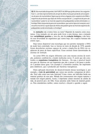 


 QE 21: No enunciado da questão 2 da FUVEST de 2004 que já discutimos, há a seguinte
 frase “[...] um dos representantes de um par de alelos mutou por perda de uma seqüên-
 cia de pares de nucleotídeos” Agora que já vimos a ligação entre seqüência do DNA e
                                .
 seqüência de proteínas, que tipos de efeitos essa perda de “[...] seqüência de pares de
 nucleotídeos” pode ter ao nível da seqüência do polipeptídeo sendo sintetizado e o
 fenótipo? Além da perda de pares de nucleotídeos, que outros tipos de mutações você
 encontra nos livros e quais tipos de efeitos elas podem gerar ao nível da seqüência do
 polipeptídeo sendo sintetizado e o fenótipo?

    As mutações são eventos bons ou ruins? Depende da maneira como enca-
ramos. Uma mutação em um gene pode levar a uma doença, mas a mutação
traz variabilidade genética e, sem ela, não há evolução biológica e não have-
ria essa diversidade de organismos que vemos hoje; até a espécie humana não
estaria aqui...
    Hoje temos disponível uma tecnologia que nos permite manipular o DNA
de modo bem controlado. Isso se iniciou no meio da década de 1970, quando
foram descobertas enzimas capazes de cortar a dupla-fita do DNA em se-
qüências de pares de bases específicas. Essas enzimas foram denominadas de
enzimas de restrição.
    Ao cortar DNA de origens diferentes com uma mesma enzima de restri-
ção, podemos combiná-los, criando moléculas novas. É assim que são cons-
truídos os organismos transgênicos tão famosos... Ou seja, é possível inserir
um gene de interesse em um organismo que não o possui e ele passa a produ-
zir o produto desse gene. Um exemplo é o hormônio insulina, tão importante
para diabéticos, que é produzido por bactérias transgênicas.
    Outra aplicação decorrente do desenvolvimento dessas tecnologias é, por
exemplo, o teste de paternidade que vemos nas novelas e programas de televi-
são. Você sabe como esse teste funciona? Como vimos, um indivíduo herda seu
material genético de seus pais. Metade dos cromossomos tem origem materna e
metade tem origem paterna. Assim, é importante coletar amostras de células da
mãe, do possível pai e do filho. Essas amostras serão fontes de material genéti-
co. Para entendermos melhor, vamos resolver e discutir a questão a seguir.





 