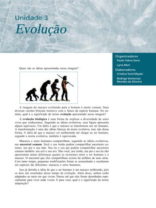 Unidade 3

Evolução
                                                                               Organizadores
                                                                               Paulo Takeo Sano
                                                                               Lyria Mori
   Quais são as idéias apresentadas nessa imagem?
                                                                               Elaboradores
                                                                               Cristina Yumi Miyaki
                                                                               Rodrigo Venturoso
                                                                               Mendes da Silveira




    A imagem do macaco evoluindo para o homem é muito comum. Suas
diversas versões brincam inclusive com o futuro da espécie humana. No en-
tanto, qual é o significado do termo evolução apresentado nessa imagem?
    A evolução biológica é uma forma de explicar a diversidade de seres
vivos que conhecemos. Seguindo as idéias evolutivas, essa figura apresenta
alguns equívocos. Um deles é que o macaco se transformou em ser humano.
A transformação é uma das idéias básicas da teoria evolutiva, mas não dessa
forma. A idéia de que o macaco vai melhorando até chegar ao ser humano,
segundo a teoria evolutiva, também é equivocada.
   Macacos e seres humanos compartilham, seguindo as idéias evolutivas,
um ancestral comum. Você e seu irmão podem compartilhar ancestrais co-
muns: seu pai e sua mãe. Seu tio e seu pai podem compartilhar ancestrais
comuns também: seu avô e sua avó. Mas você, seu irmão, seu pai e seu tio não
apresentam tantas diferenças quanto as existentes entre o ser humano e o
macaco. O ancestral que eles compartilham existiu há milhões de anos atrás.
Com tanto tempo, pequenas modificações foram se acumulando e resultaram
em espécies tão diferentes: macacos e seres humanos.
    Isso já derruba a idéia de que o ser humano é um macaco melhorado, pois
os dois são resultados desse tempo de evolução. Além disso, ambos estão
adaptados ao meio em que vivem. Parece até que eles foram desenhados espe-
cialmente para viver onde vivem. E para você, qual é o significado do termo
adaptação?
 