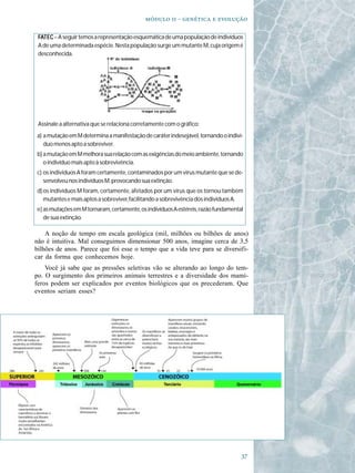   -   

 FATEC – A seguir temos a representação esquemática de uma população de indivíduos
 A de uma determinada espécie. Nesta população surge um mutante M, cuja origem é
 desconhecida.




 Assinale a alternativa que se relaciona corretamente com o gráfico:
a) a mutação em M determina a manifestação de caráter indesejável, tornando o indiví-
   duo menos apto a sobreviver.
b) a mutação em M melhora sua relação com as exigências do meio ambiente, tornando
   o indivíduo mais apto à sobrevivência.
c) os indivíduos A foram certamente, contaminados por um vírus mutante que se de-
   senvolveu nos indivíduos M, provocando sua extinção.
d) os indivíduos M foram, certamente, afetados por um vírus que os tornou também
   mutantes e mais aptos a sobreviver, facilitando a sobrevivência dos indivíduos A.
e) as mutações em M tornaram, certamente, os indivíduos A estéreis, razão fundamental
   de sua extinção.

    A noção de tempo em escala geológica (mil, milhões ou bilhões de anos)
não é intuitiva. Mal conseguimos dimensionar 500 anos, imagine cerca de 3,5
bilhões de anos. Parece que foi esse o tempo que a vida teve para se diversifi-
car da forma que conhecemos hoje.
    Você já sabe que as pressões seletivas vão se alterando ao longo do tem-
po. O surgimento dos primeiros animais terrestres e a diversidade dos mamí-
feros podem ser explicados por eventos biológicos que os precederam. Que
eventos seriam esses?




                                                                                    
 