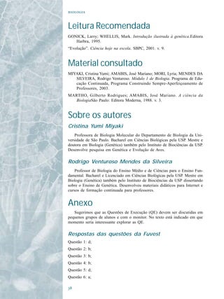


Leitura Recomendada
GONICK, Larry; WHELLIS, Mark. Introdução ilustrada à genética.Editora
   Harbra, 1995.
“Evolução”. Ciência hoje na escola. SBPC, 2001. v. 9.


Material consultado
MIYAKI, Cristina Yumi; AMABIS, José Mariano; MORI, Lyria; MENDES DA
   SILVEIRA, Rodrigo Venturoso. Módulo 1 de Biologia. Programa de Edu-
   cação Continuada, Programa Construindo Sempre-Aperfeiçoamento de
   Professores, 2003.
MARTHO, Gilberto Rodrigues; AMABIS, José Mariano. A ciência da
   BiologiaSão Paulo: Editora Moderna, 1988. v. 3.


Sobre os autores
Cristina Yumi Miyaki
    Professora de Biologia Molecular do Departamento de Biologia da Uni-
versidade de São Paulo. Bacharel em Ciências Biológicas pela USP. Mestre e
doutora em Biologia (Genética) também pelo Instituto de Biociências da USP.
Desenvolve pesquisa em Genética e Evolução de Aves.

Rodrigo Venturoso Mendes da Silveira
    Professor de Biologia do Ensino Médio e de Ciências para o Ensino Fun-
damental. Bacharel e Licenciado em Ciências Biológicas pela USP. Mestre em
Biologia (Genética) também pelo Instituto de Biociências da USP dissertando
sobre o Ensino de Genética. Desenvolveu materiais didáticos para Internet e
cursos de formação continuada para professores.


Anexo
   Sugerimos que as Questões de Execução (QE) devem ser discutidas em
pequenos grupos de alunos e com o monitor. No texto está indicado em que
momento seria interessante explorar as QE.

Respostas das questões da Fuvest
Questão 1: d;
Questão 2: b;
Questão 3: b;
Questão 4: b;
Questão 5: d;
Questão 6: a;


 
