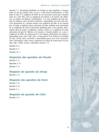   -   

Questão 7: c. Resolução detalhada: em relação ao tipo sangüíneo, o homem
pode ser pai da criança? Sim, se ele e a mãe forem heterozigotos, o filho
pode ter tipo O. A seqüência de DNA de um autossomo exclui que o homem
pode ser o pai? Não, pois as seqüências do homem e do menino são idênti-
cas; no entanto, há algumas considerações: 1) se essa seqüência da mãe tam-
bém for idêntica, não é possível confirmar a paternidade, pois não seria pos-
sível determinar se o menino herdou essa seqüência da mãe ou do suposto
pai; 2) tendo a seqüência desse autossomo da mãe, também seria interessante
ter as seqüências do outro cromossomo homólogo para o trio (menino, mãe e
suposto pai) de modo a completar a análise; assim, se a seqüência do outro
autossomo da mãe for idêntica a do menino, o homem poderia ser o pai. A
seqüência de DNA do cromossomo X traz alguma informação em relação à
paternidade nesse caso? Não, pois o cromossomo X do menino foi herdado
da mãe. Enfim, para confirmar a paternidade nesse caso seria necessário
mais informações sobre outros segmentos de DNA de autossomos do trio
(pai, mãe e filho). Assim, a alternativa correta é “c”.
Questão 8: e;
Questão 9: e;
Questão 10: c.

Respostas das questões do Provão
Questão 1: c;
Qquestão 2: b;
Questão 3: b.

Resposta da questão da Unesp
Questão 1: d.

Resposta das questões do Enem
Questão 1: b;
Questão 2: b;
Questão 3: c.

Resposta da questão do Fatec
Questão 1: b.




                                                                           
 