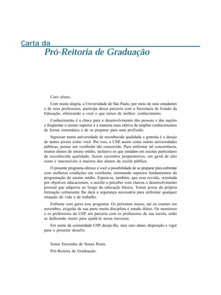 Carta da
      Pró-Reitoria de Graduação



          Caro aluno,
         Com muita alegria, a Universidade de São Paulo, por meio de seus estudantes
      e de seus professores, participa dessa parceria com a Secretaria de Estado da
      Educação, oferecendo a você o que temos de melhor: conhecimento.
          Conhecimento é a chave para o desenvolvimento das pessoas e das nações
      e freqüentar o ensino superior é a maneira mais efetiva de ampliar conhecimentos
      de forma sistemática e de se preparar para uma profissão.
          Ingressar numa universidade de reconhecida qualidade e gratuita é o desejo
      de tantos jovens como você. Por isso, a USP, assim como outras universidades
      públicas, possui um vestibular tão concorrido. Para enfrentar tal concorrência,
      muitos alunos do ensino médio, inclusive os que estudam em escolas particulares
      de reconhecida qualidade, fazem cursinhos preparatórios, em geral de alto
      custo e inacessíveis à maioria dos alunos da escola pública.
          O presente programa oferece a você a possibilidade de se preparar para enfrentar
      com melhores condições um vestibular, retomando aspectos fundamentais da
      programação do ensino médio. Espera-se, também, que essa revisão, orientada
      por objetivos educacionais, o auxilie a perceber com clareza o desenvolvimento
      pessoal que adquiriu ao longo da educação básica. Tomar posse da própria
      formação certamente lhe dará a segurança necessária para enfrentar qualquer
      situação de vida e de trabalho.
          Enfrente com garra esse programa. Os próximos meses, até os exames em
      novembro, exigirão de sua parte muita disciplina e estudo diário. Os monitores
      e os professores da USP, em parceria com os professores de sua escola, estão
      se dedicando muito para ajudá-lo nessa travessia.
          Em nome da comunidade USP, desejo-lhe, meu caro aluno, disposição e vigor
      para o presente desafio.


          Sonia Teresinha de Sousa Penin.
          Pró-Reitora de Graduação.
 