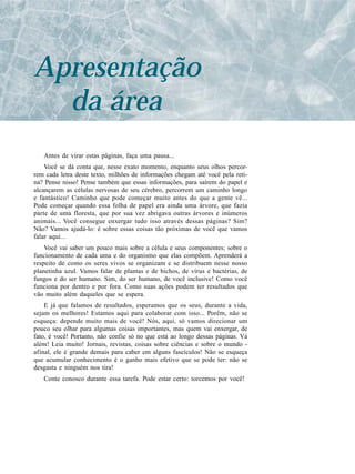 Apresentação
  da área
   Antes de virar estas páginas, faça uma pausa...
    Você se dá conta que, nesse exato momento, enquanto seus olhos percor-
rem cada letra deste texto, milhões de informações chegam até você pela reti-
na? Pense nisso! Pense também que essas informações, para saírem do papel e
alcançarem as células nervosas de seu cérebro, percorrem um caminho longo
e fantástico! Caminho que pode começar muito antes do que a gente vê...
Pode começar quando essa folha de papel era ainda uma árvore, que fazia
parte de uma floresta, que por sua vez abrigava outras árvores e inúmeros
animais... Você consegue enxergar tudo isso através dessas páginas? Sim?
Não? Vamos ajudá-lo: é sobre essas coisas tão próximas de você que vamos
falar aqui...
    Você vai saber um pouco mais sobre a célula e seus componentes; sobre o
funcionamento de cada uma e do organismo que elas compõem. Aprenderá a
respeito de como os seres vivos se organizam e se distribuem nesse nosso
planetinha azul. Vamos falar de plantas e de bichos, de vírus e bactérias, de
fungos e do ser humano. Sim, do ser humano, de você inclusive! Como você
funciona por dentro e por fora. Como suas ações podem ter resultados que
vão muito além daqueles que se espera.
    E já que falamos de resultados, esperamos que os seus, durante a vida,
sejam os melhores! Estamos aqui para colaborar com isso... Porém, não se
esqueça: depende muito mais de você! Nós, aqui, só vamos direcionar um
pouco seu olhar para algumas coisas importantes, mas quem vai enxergar, de
fato, é você! Portanto, não confie só no que está ao longo dessas páginas. Vá
além! Leia muito! Jornais, revistas, coisas sobre ciências e sobre o mundo -
afinal, ele é grande demais para caber em alguns fascículos! Não se esqueça
que acumular conhecimento é o ganho mais efetivo que se pode ter: não se
desgasta e ninguém nos tira!
   Conte conosco durante essa tarefa. Pode estar certo: torcemos por você!
 