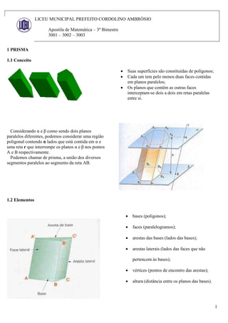 1
LICEU MUNICIPAL PREFEITO CORDOLINO AMBRÓSIO
Apostila de Matemática – 3º Bimestre
3001 – 3002 – 3003
1 PRISMA
1.1 Conceito
 Suas superfícies são constituídas de polígonos;
 Cada um tem pelo menos duas faces contidas
em planos paralelos;
 Os planos que contêm as outras faces
interceptam-se dois a dois em retas paralelas
entre si.
Considerando α e β como sendo dois planos
paralelos diferentes, podemos considerar uma região
poligonal contendo n lados que está contida em α e
uma reta r que interrompe os planos α e β nos pontos
A e B respectivamente.
Podemos chamar de prisma, a união dos diversos
segmentos paralelos ao segmento da reta AB.
1.2 Elementos
 bases (polígonos);
 faces (paralelogramos);
 arestas das bases (lados das bases);
 arestas laterais (lados das faces que não
pertencem às bases);
 vértices (pontos de encontro das arestas);
 altura (distância entre os planos das bases).
 