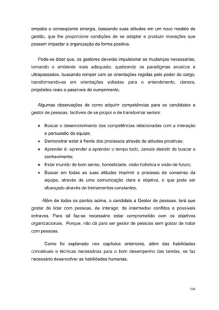 104
empatia e conseqüente sinergia, baseando suas atitudes em um novo modelo de
gestão, que lhe proporcione condições de se adaptar e produzir inovações que
possam impactar a organização de forma positiva.
Pode-se dizer que, os gestores deverão impulsionar as mudanças necessárias,
tornando o ambiente mais adequado, quebrando os paradigmas arcaicos e
ultrapassados, buscando romper com as orientações regidas pelo poder do cargo,
transformando-as em orientações voltadas para o entendimento, clareza,
propósitos reais e passíveis de cumprimento.
Algumas observações de como adquirir competências para os candidatos a
gestor de pessoas, factíveis de se propor e de transformar seriam:
• Buscar o desenvolvimento das competências relacionadas com a interação
e persuasão da equipe;
• Demonstrar estar à frente dos processos através de atitudes proativas;
• Aprender é: aprender a aprender o tempo todo. Jamais desistir de buscar o
conhecimento;
• Estar munido de bom senso, honestidade, visão holística e visão de futuro;
• Buscar em todas as suas atitudes imprimir o processo de consenso da
equipe, através de uma comunicação clara e objetiva, o que pode ser
alcançado através de treinamentos constantes.
Além de todos os pontos acima, o candidato a Gestor de pessoas, terá que
gostar de lidar com pessoas, de interagir, de intermediar conflitos e possíveis
entraves. Para tal faz-se necessário estar comprometido com os objetivos
organizacionais. Porque, não dá para ser gestor de pessoas sem gostar de tratar
com pessoas.
Como foi explanado nos capítulos anteriores, além das habilidades
conceituais e técnicas necessárias para o bom desempenho das tarefas, se faz
necessário desenvolver as habilidades humanas.
 